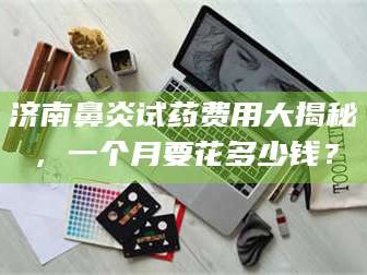 长兴济南鼻炎试药费用大揭秘，一个月要花多少钱？