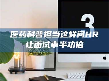 长兴医药科普担当这样问HR让面试事半功倍