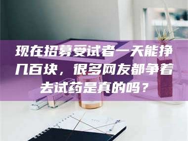 长兴现在招募受试者一天能挣几百块，很多网友都争着去试药是真的吗？