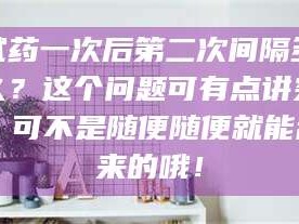 长兴试药一次后第二次间隔多久？这个问题可有点讲究，可不是随便随便就能乱来的哦！