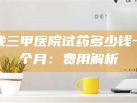 长兴找三甲医院试药多少钱一个月：费用解析