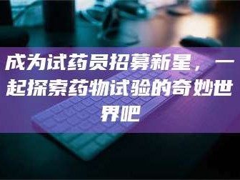 长兴成为试药员招募新星，一起探索药物试验的奇妙世界吧