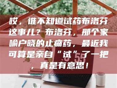 长兴哎，谁不知道试药布洛芬这事儿？布洛芬，那个家喻户晓的止痛药，最近我可算是亲自“试”了一把，真是有意思！