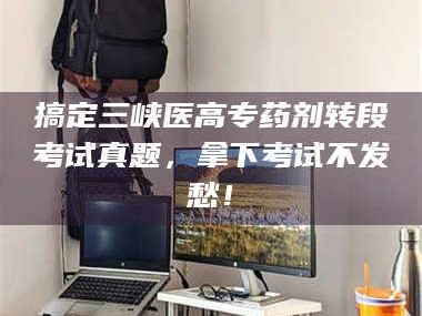 长兴搞定三峡医高专药剂转段考试真题，拿下考试不发愁！