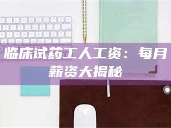 长兴临床试药工人工资：每月薪资大揭秘