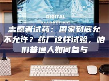 长兴志愿者试药：国家到底允不允许？药厂这样试验，咱们普通人如何参与