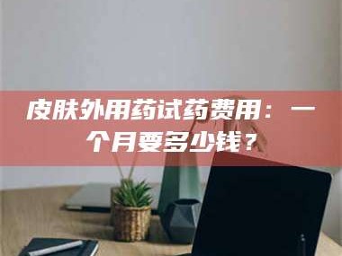 长兴皮肤外用药试药费用：一个月要多少钱？