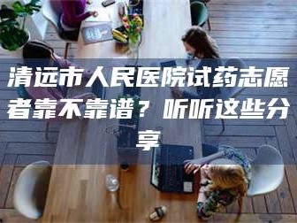 长兴清远市人民医院试药志愿者靠不靠谱？听听这些分享