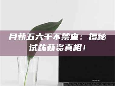 长兴月薪五六千不禁查：揭秘试药薪资真相！