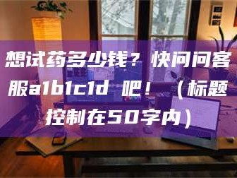 长兴想试药多少钱？快问问客服a1b1c1d溦吧！（标题控制在50字内）