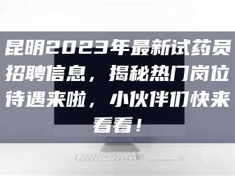 长兴昆明2023年最新试药员招聘信息，揭秘热门岗位待遇来啦，小伙伴们快来看看！