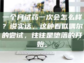长兴一个月试药一次会怎么样？说实话，这种看似偶尔的尝试，往往是堕落的开始。