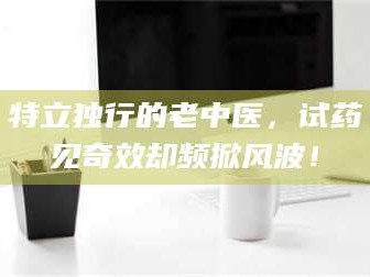 长兴特立独行的老中医，试药见奇效却频掀风波！