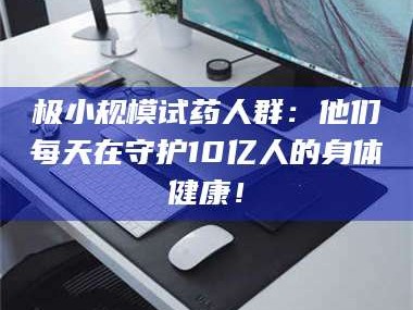 长兴极小规模试药人群：他们每天在守护10亿人的身体健康！