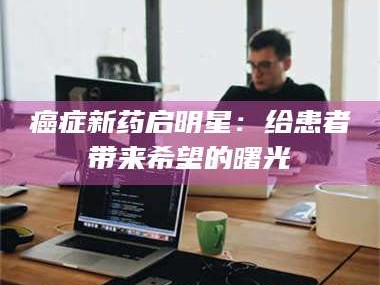 长兴***新药启明星：给患者带来希望的曙光