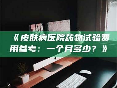 长兴《皮肤病医院药物试验费用参考：一个月多少？》