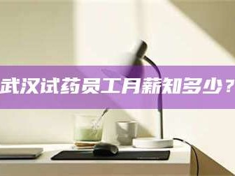 长兴武汉试药员工月薪知多少？
