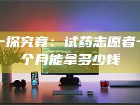长兴一探究竟：试药志愿者一个月能拿多少钱