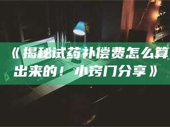 长兴《揭秘试药补偿费怎么算出来的！小窍门分享》