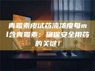 长兴青霉素皮试药液浓度每ml含青霉素：确保安全用药的关键！