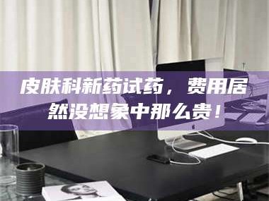 长兴皮肤科新药试药，费用居然没想象中那么贵！