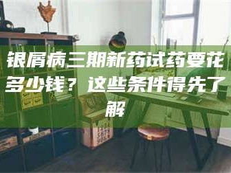 长兴银屑病三期新药试药要花多少钱？这些条件得先了解