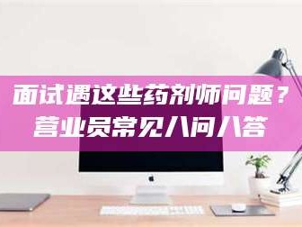 长兴面试遇这些药剂师问题？营业员常见八问八答