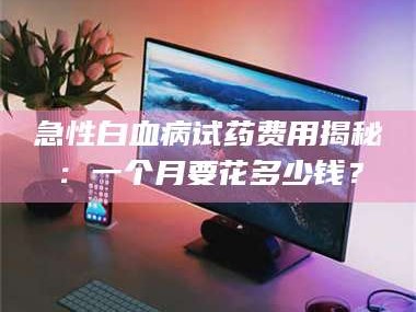 长兴急性白血病试药费用揭秘：一个月要花多少钱？