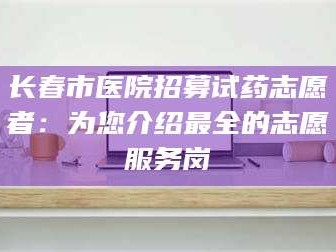 长兴长春市医院招募试药志愿者：为您介绍最全的志愿服务岗