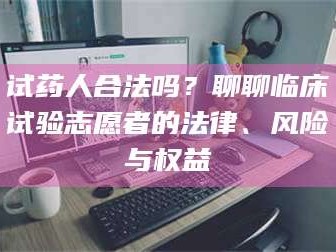 长兴试药人合法吗？聊聊临床试验志愿者的法律、风险与权益