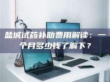 长兴盐城试药补助费用解读：一个月多少钱了解下？