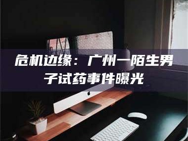 长兴危机边缘：广州一陌生男子试药事件曝光