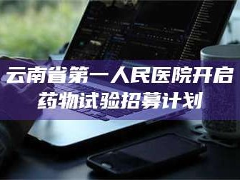 长兴云南省第一人民医院开启药物试验招募计划