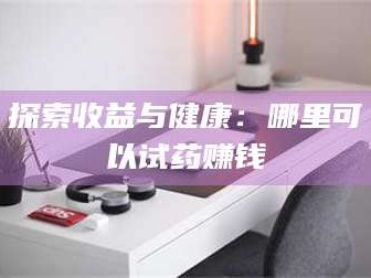 长兴探索收益与健康：哪里可以试药赚钱