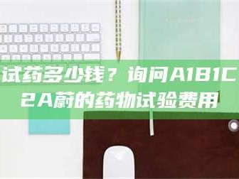 长兴试药多少钱？询问A1B1C2A蔚的药物试验费用