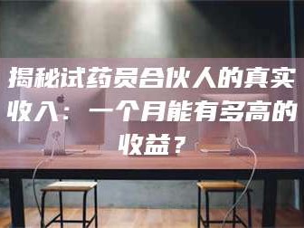 长兴揭秘试药员合伙人的真实收入：一个月能有多高的收益？