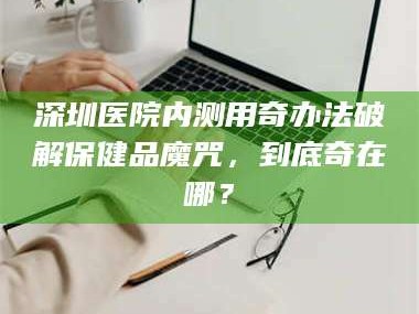 长兴深圳医院内测用奇办法破解保健品魔咒，到底奇在哪？