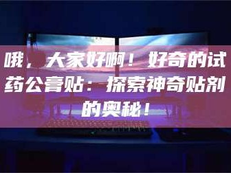长兴哦，大家好啊！好奇的试药公膏贴：探索神奇贴剂的奥秘！