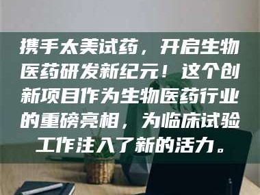 长兴携手太美试药，开启生物医药研发新纪元！这个创新项目作为生物医药行业的重磅亮相，为临床试验工作注入了新的活力。