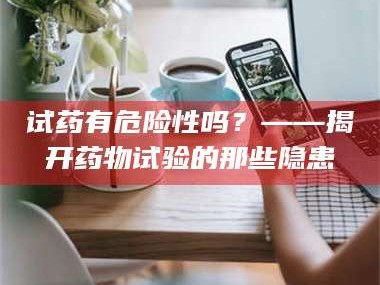 长兴试药有危险性吗？——揭开药物试验的那些隐患