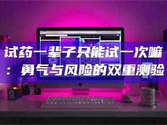长兴试药一辈子只能试一次嘛：勇气与风险的双重测验