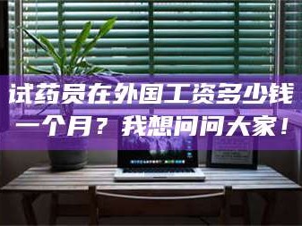 长兴试药员在外国工资多少钱一个月？我想问问大家！