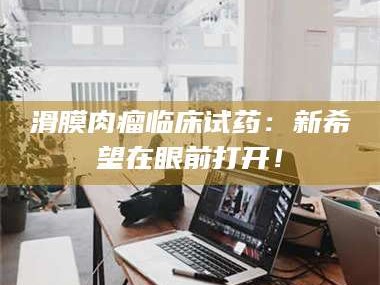 长兴滑膜肉瘤临床试药：新希望在眼前打开！