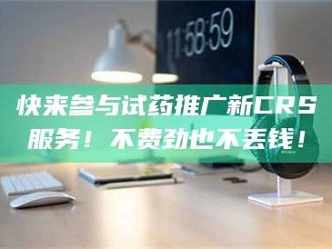 长兴快来参与试药推广新CRS服务！不费劲也不丢钱！
