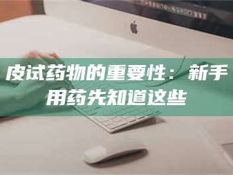 长兴皮试药物的重要性：新手用药先知道这些