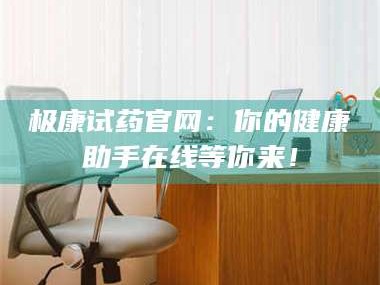 长兴极康试药官网：你的健康助手在线等你来！