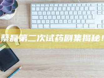 长兴蔡磊第二次试药剧集揭秘！