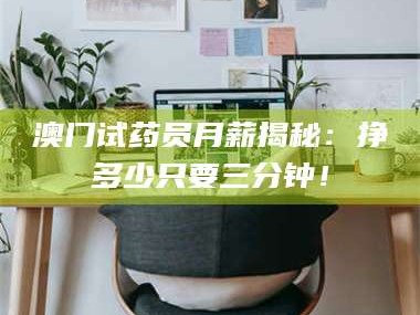 长兴澳门试药员月薪揭秘：挣多少只要三分钟！