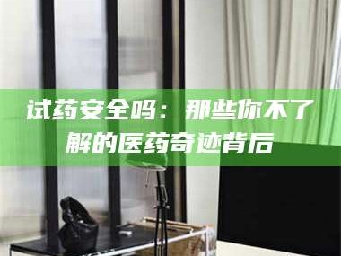 长兴试药安全吗：那些你不了解的医药奇迹背后
