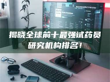 长兴揭晓全球前十最强试药员研究机构排名！